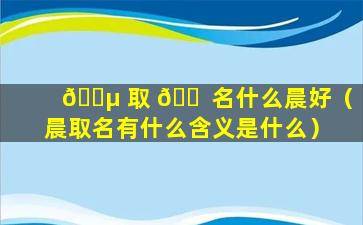 🐵 取 🐠 名什么晨好（晨取名有什么含义是什么）